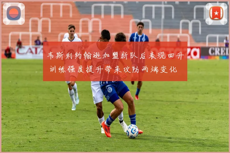 韦斯利约翰逊加盟新队后表现回升 训练强度提升带来攻防两端变化