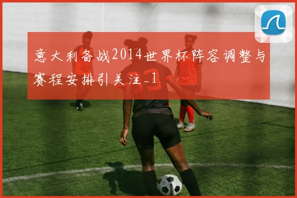 意大利备战2014世界杯阵容调整与赛程安排引关注_1