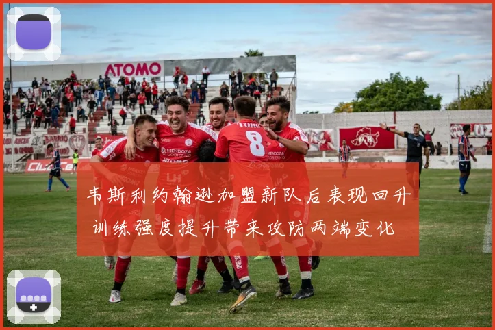 韦斯利约翰逊加盟新队后表现回升 训练强度提升带来攻防两端变化