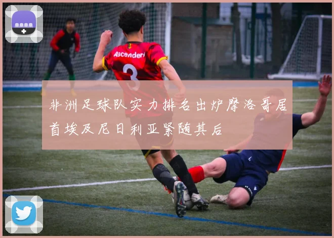 非洲足球队实力排名出炉摩洛哥居首埃及尼日利亚紧随其后