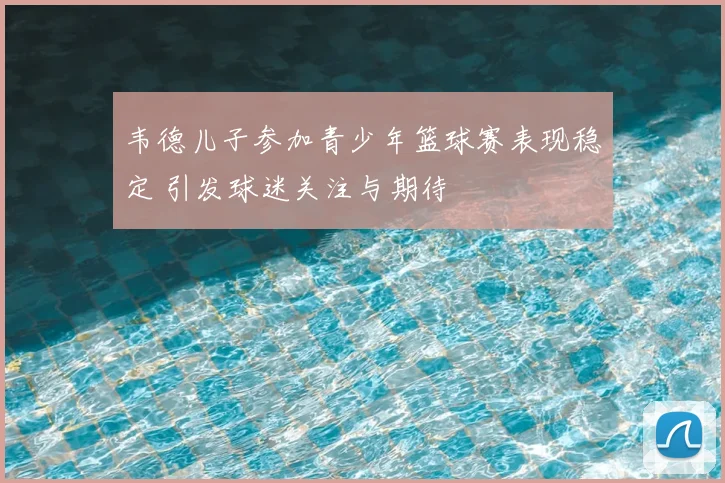 韦德儿子参加青少年篮球赛表现稳定 引发球迷关注与期待