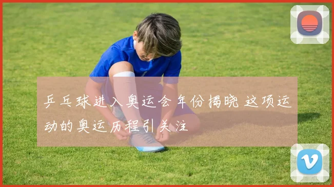 乒乓球进入奥运会年份揭晓 这项运动的奥运历程引关注