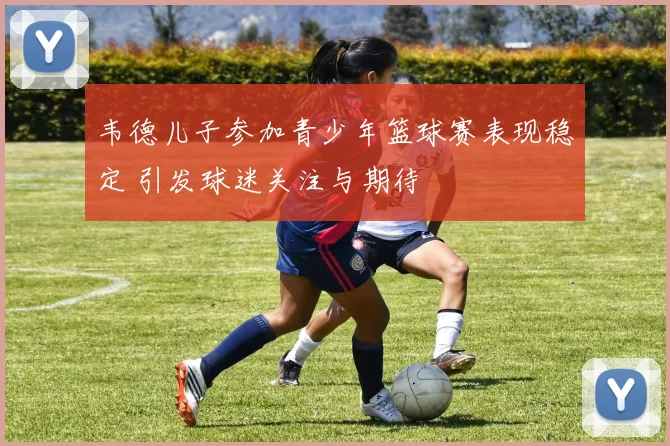 韦德儿子参加青少年篮球赛表现稳定 引发球迷关注与期待
