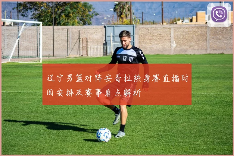 辽宁男篮对阵安哥拉热身赛直播时间安排及赛事看点解析