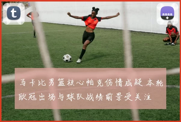 马卡比男篮核心帕克伤情成疑 本轮欧冠出场与球队战绩前景受关注