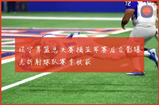 辽宁男篮总决赛摘亚军赛后合影曝光折射球队赛季收获
